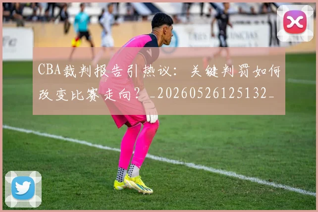 CBA裁判报告引热议:关键判罚如何改变比赛走向?_20260526125132_20260606165309