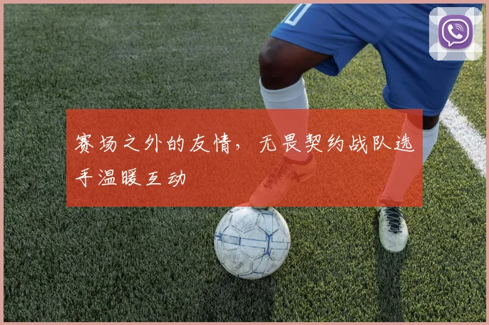 赛场之外的友情,无畏契约战队选手温暖互动