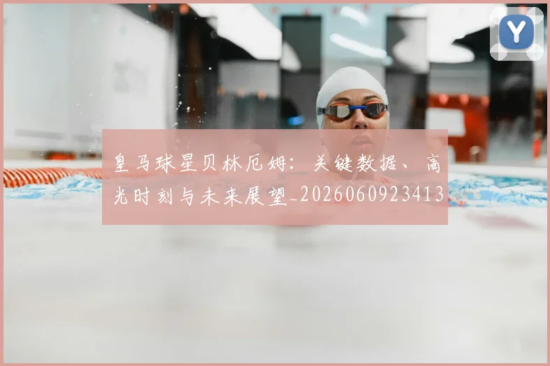 皇马球星贝林厄姆：关键数据、高光时刻与未来展望_20260609234139