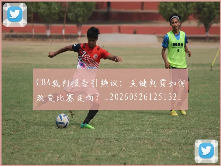 CBA裁判报告引热议：关键判罚如何改变比赛走向？_20260526125132_20260606165309