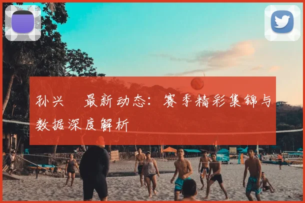 孙兴慜最新动态：赛季精彩集锦与数据深度解析