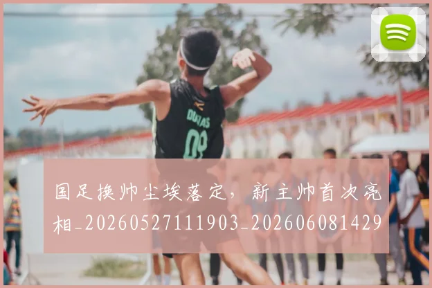 国足换帅尘埃落定,新主帅首次亮相_20260527111903_20260608142920