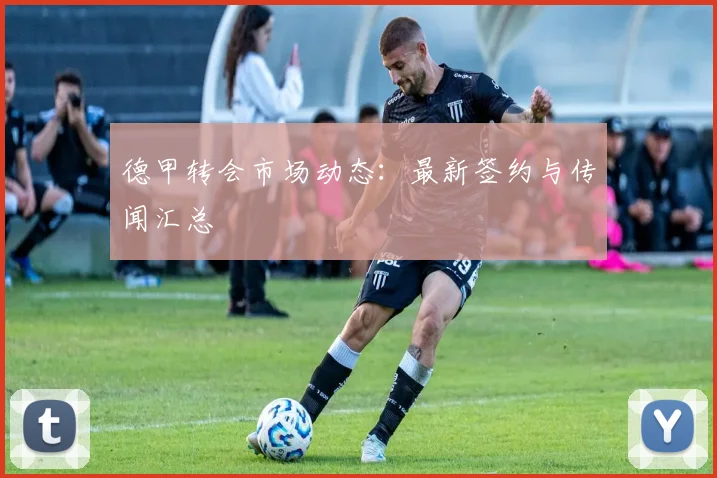 德甲转会市场动态:最新签约与传闻汇总