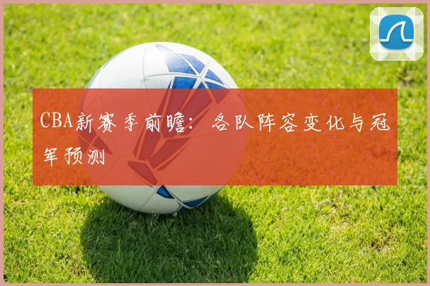 CBA新赛季前瞻：各队阵容变化与冠军预测