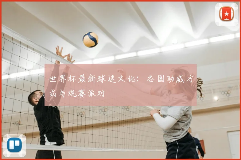 世界杯最新球迷文化：各国助威方式与观赛派对