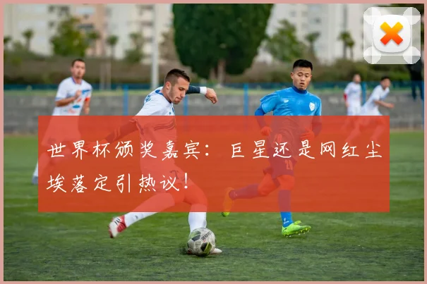 世界杯颁奖嘉宾:巨星还是网红尘埃落定引热议!