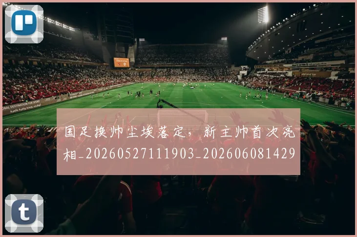 国足换帅尘埃落定,新主帅首次亮相_20260527111903_20260608142920