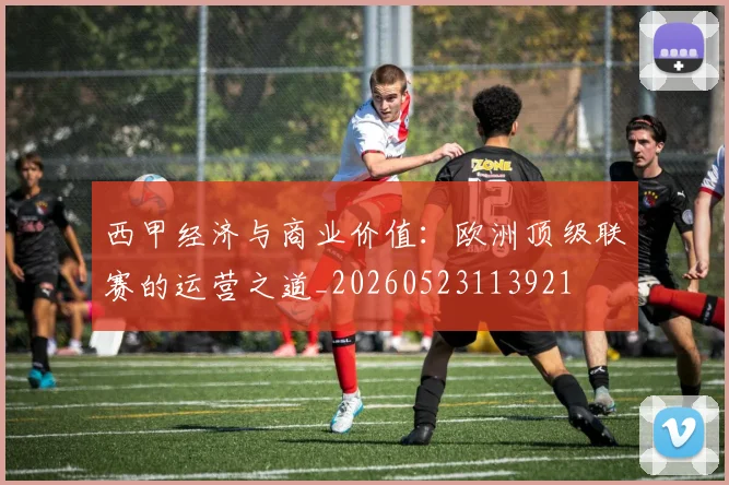 西甲经济与商业价值：欧洲顶级联赛的运营之道_20260523113921