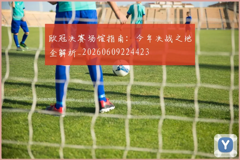 欧冠决赛场馆指南:今年决战之地全解析_20260609224423
