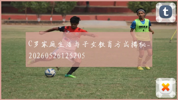 C罗家庭生活与子女教育方式揭秘_20260526125205