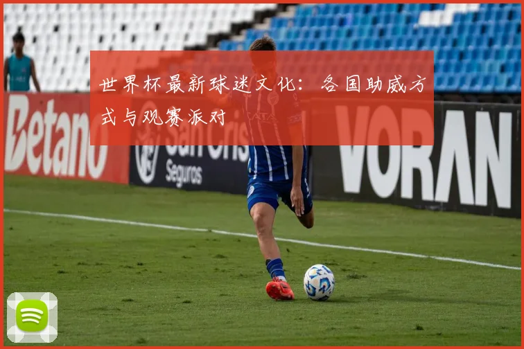 世界杯最新球迷文化:各国助威方式与观赛派对