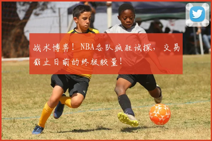 战术博弈!NBA各队疯狂试探,交易截止日前的终极较量!