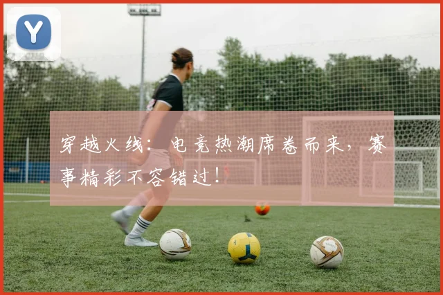 穿越火线:电竞热潮席卷而来,赛事精彩不容错过!